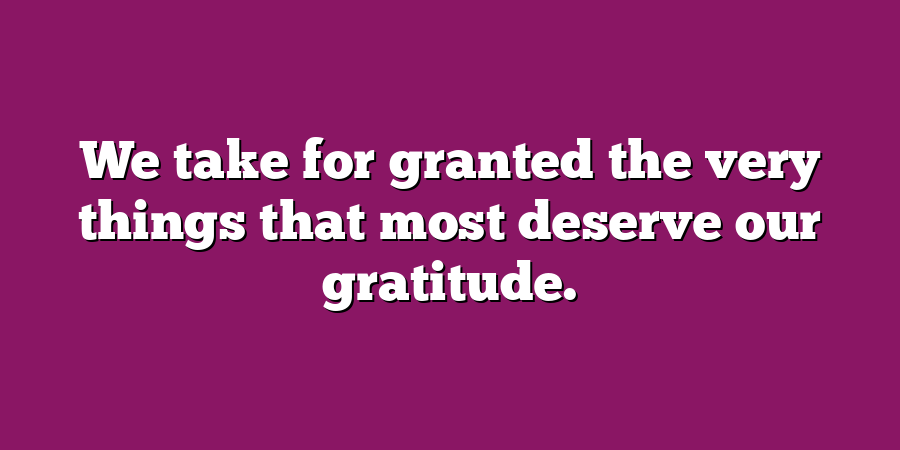 We take for granted the very things that most deserve our gratitude.