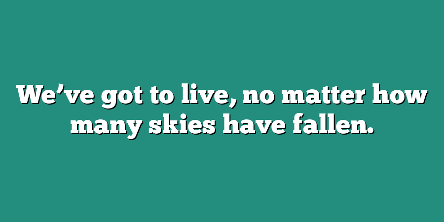 We’ve got to live, no matter how many skies have fallen.