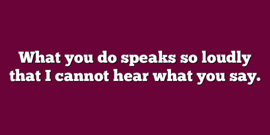 What you do speaks so loudly that I cannot hear what you say.