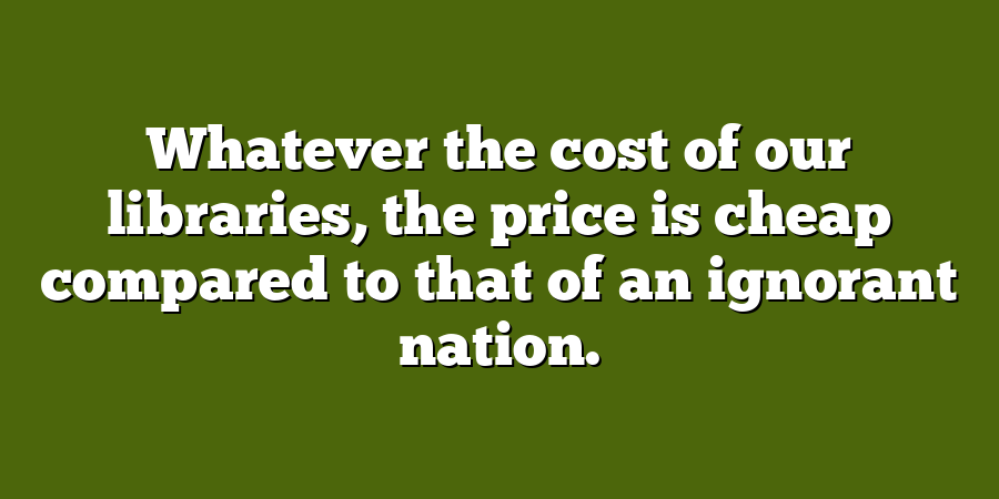 Whatever the cost of our libraries, the price is cheap compared to that of an ignorant nation.