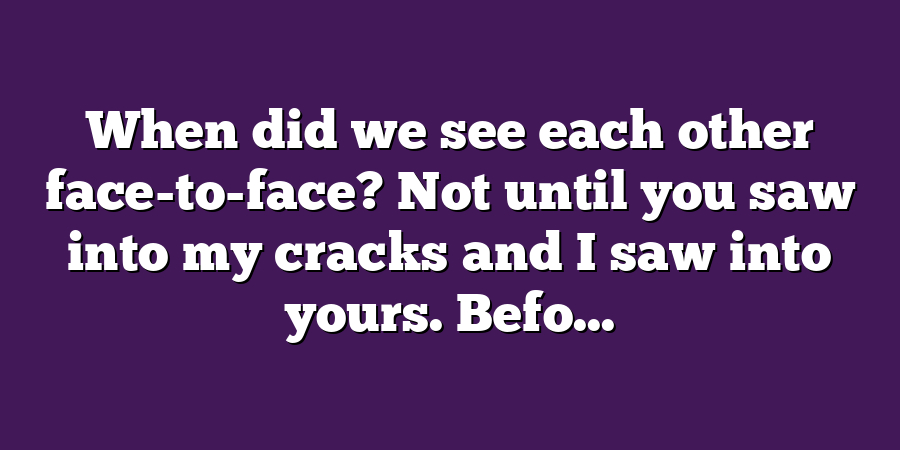 When did we see each other face-to-face? Not until you saw into my cracks and I saw into yours. Befo...