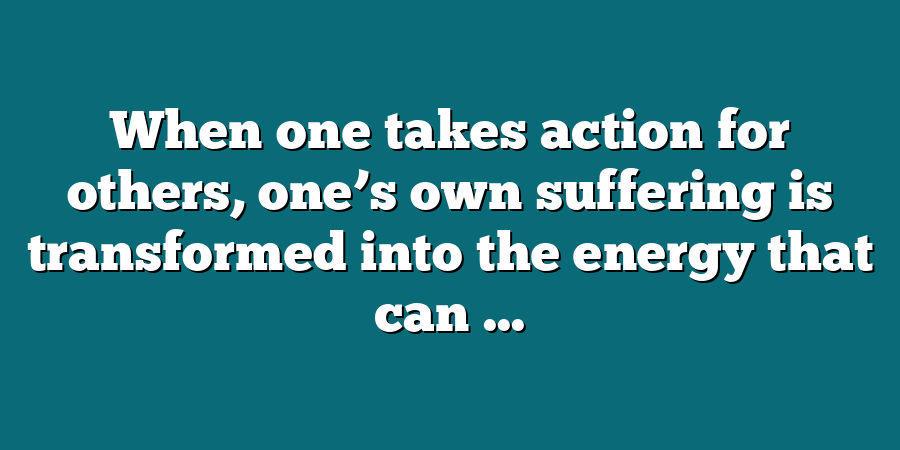 When one takes action for others, one’s own suffering is transformed into the energy that can ...