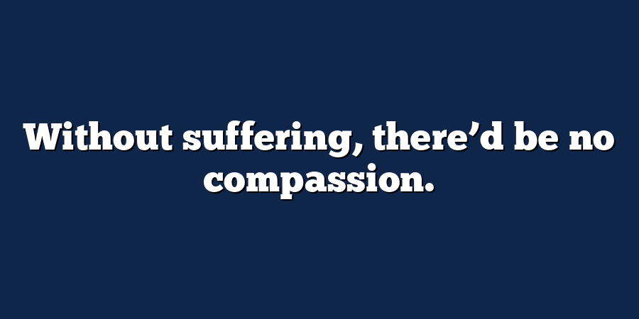 Without suffering, there’d be no compassion.