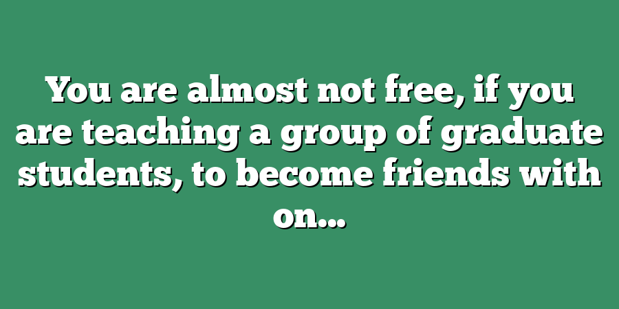 You are almost not free, if you are teaching a group of graduate students, to become friends with on...