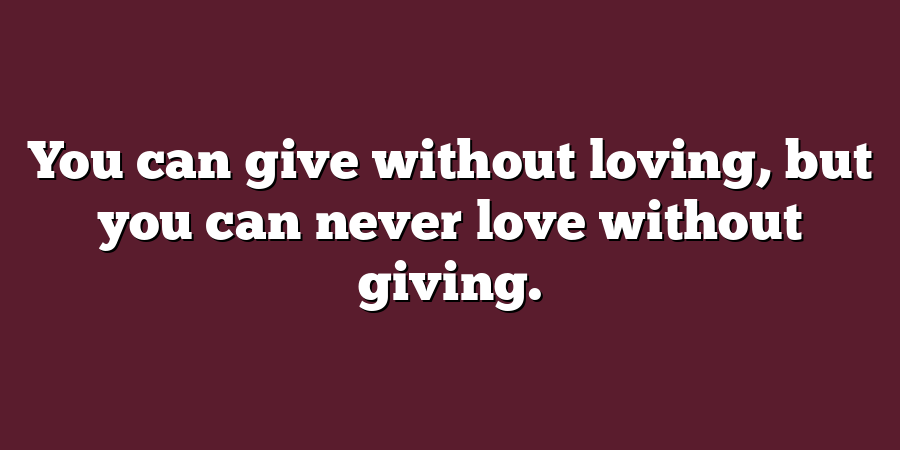 You can give without loving, but you can never love without giving.