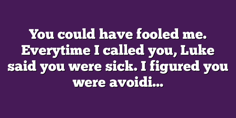 You could have fooled me. Everytime I called you, Luke said you were sick. I figured you were avoidi...