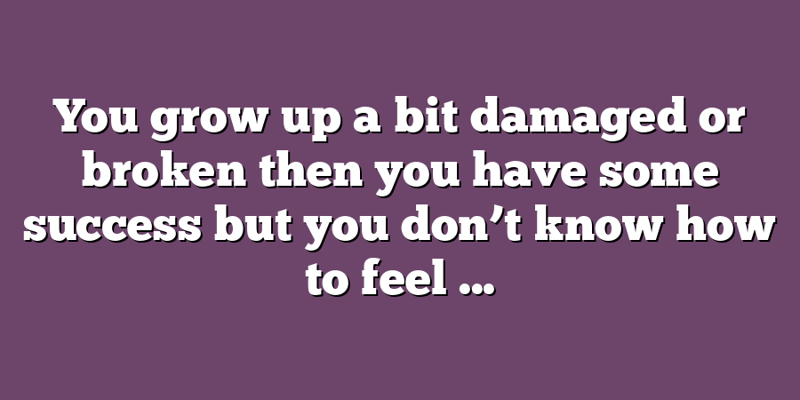 You grow up a bit damaged or broken then you have some success but you don’t know how to feel ...