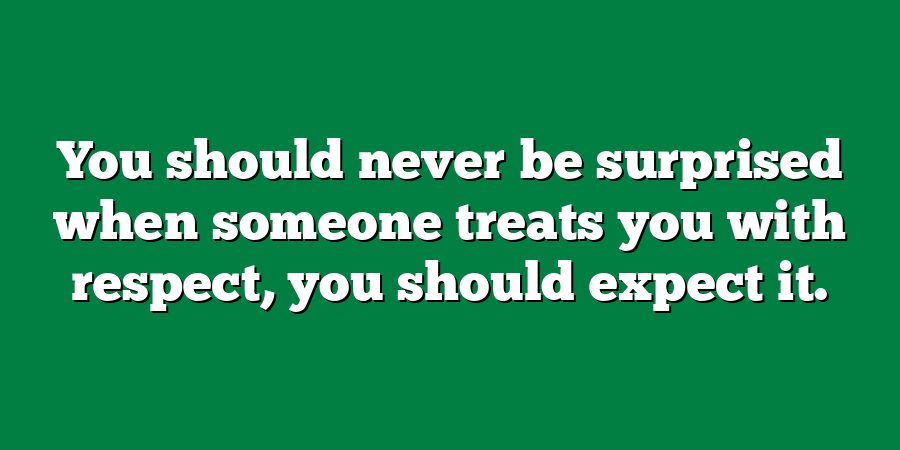 You should never be surprised when someone treats you with respect, you should expect it.