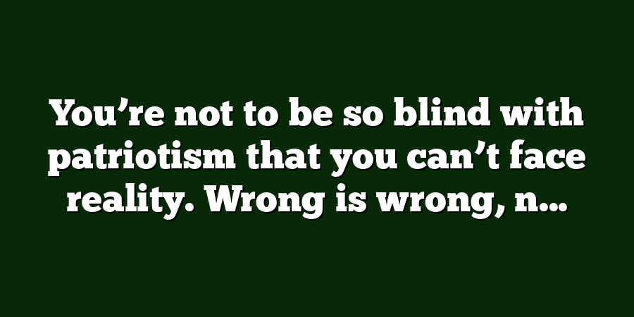 You’re not to be so blind with patriotism that you can’t face reality. Wrong is wrong, n...