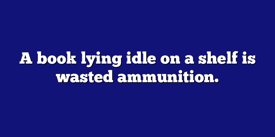 A book lying idle on a shelf is wasted ammunition.