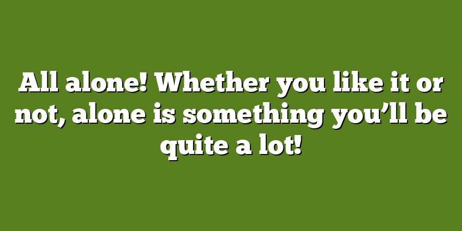 All alone! Whether you like it or not, alone is something you’ll be quite a lot!