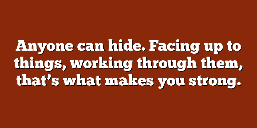 Anyone can hide. Facing up to things, working through them, that’s what makes you strong.