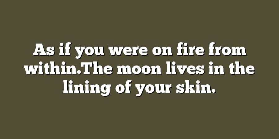 As if you were on fire from within.The moon lives in the lining of your skin.