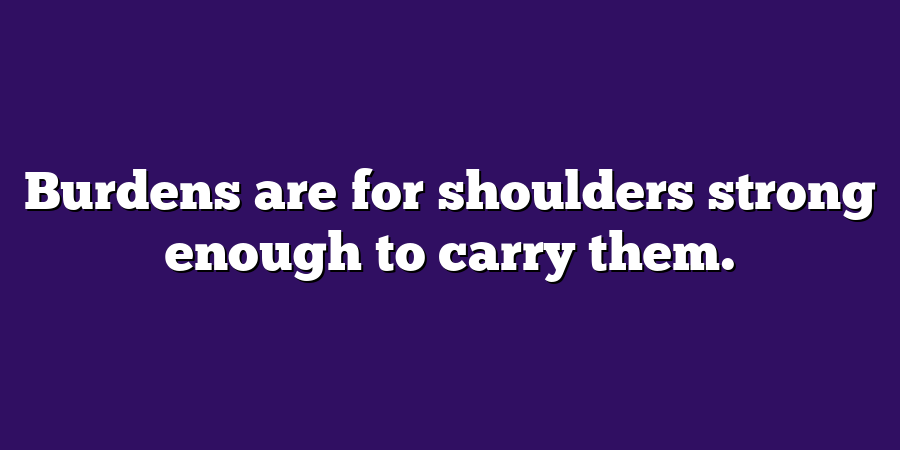 Burdens are for shoulders strong enough to carry them.