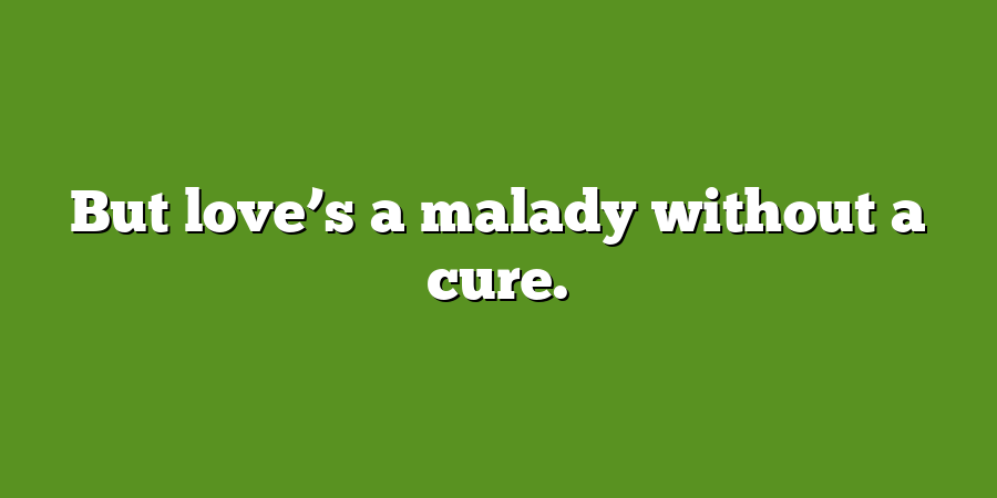 But love’s a malady without a cure.