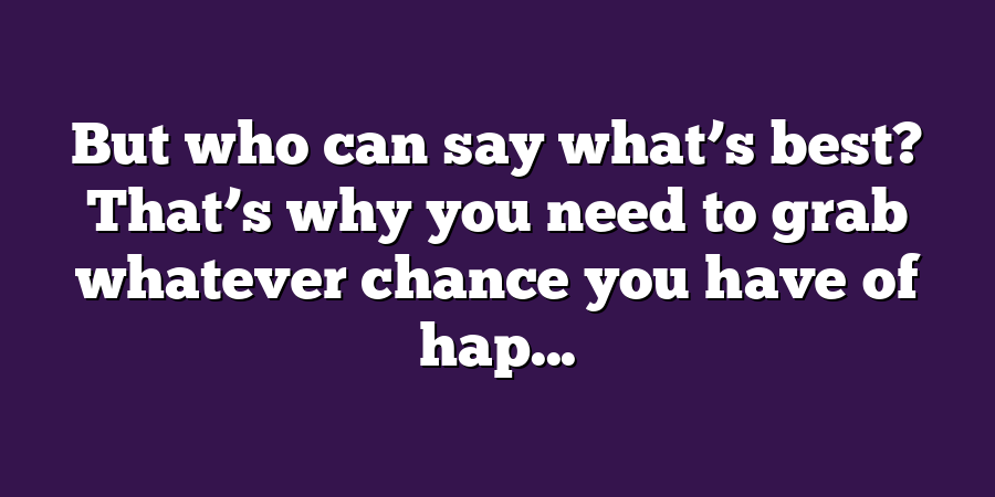 But who can say what’s best? That’s why you need to grab whatever chance you have of hap...