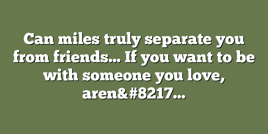 Can miles truly separate you from friends… If you want to be with someone you love, aren&#8217...