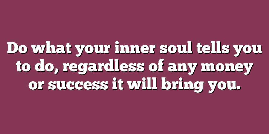 Do what your inner soul tells you to do, regardless of any money or success it will bring you.