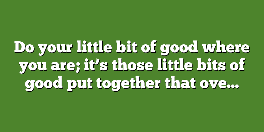 Do your little bit of good where you are; it’s those little bits of good put together that ove...