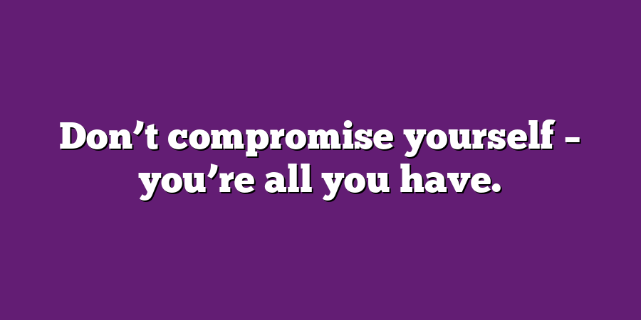 Don’t compromise yourself – you’re all you have.