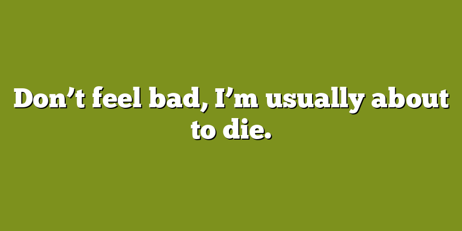 Don’t feel bad, I’m usually about to die.