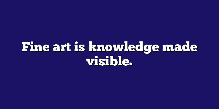 Fine art is knowledge made visible.