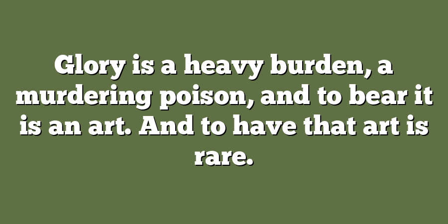 Glory is a heavy burden, a murdering poison, and to bear it is an art. And to have that art is rare.