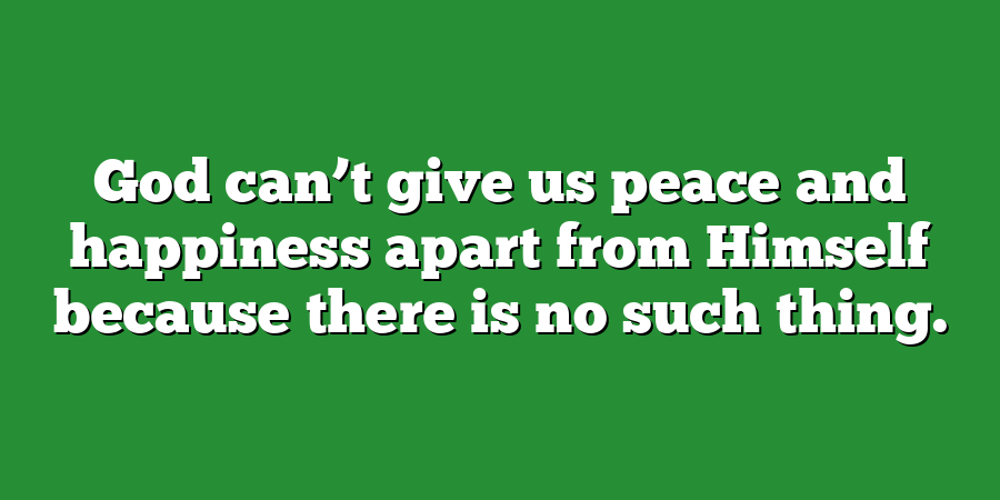 God can’t give us peace and happiness apart from Himself because there is no such thing.