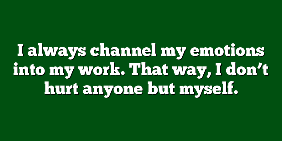 I always channel my emotions into my work. That way, I don’t hurt anyone but myself.