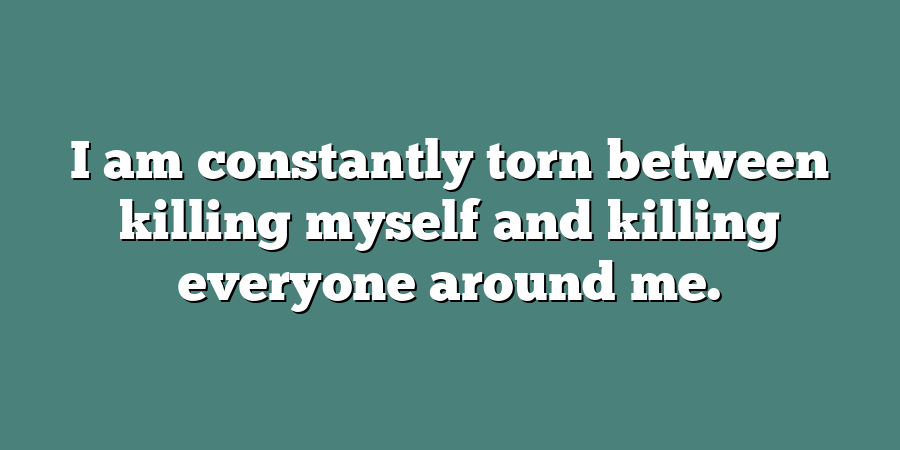 I am constantly torn between killing myself and killing everyone around me.