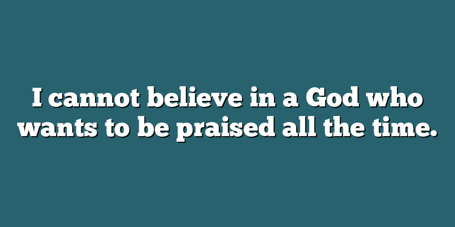 I cannot believe in a God who wants to be praised all the time.