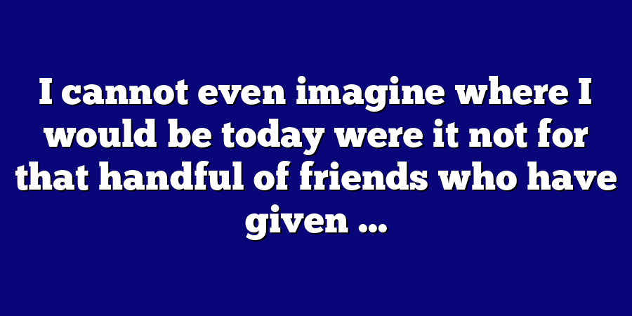 I cannot even imagine where I would be today were it not for that handful of friends who have given ...