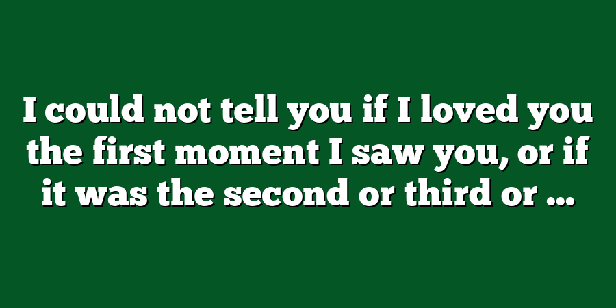 I could not tell you if I loved you the first moment I saw you, or if it was the second or third or ...