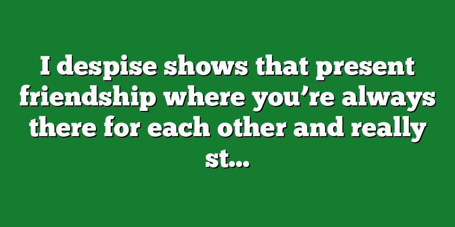 I despise shows that present friendship where you’re always there for each other and really st...