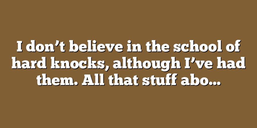 I don’t believe in the school of hard knocks, although I’ve had them. All that stuff abo...