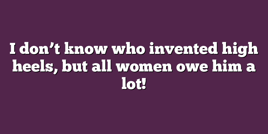 I don’t know who invented high heels, but all women owe him a lot!