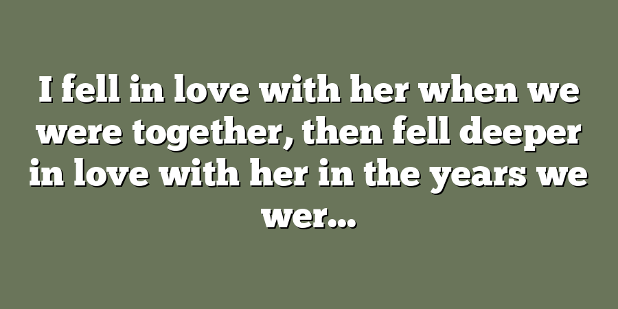 I fell in love with her when we were together, then fell deeper in love with her in the years we wer...