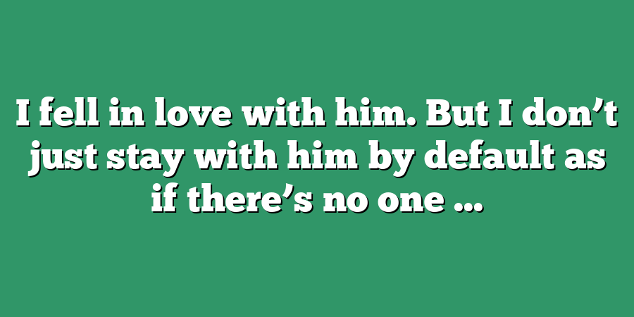 I fell in love with him. But I don’t just stay with him by default as if there’s no one ...