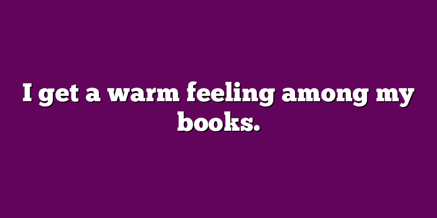 I get a warm feeling among my books.