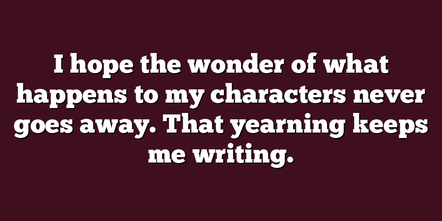 I hope the wonder of what happens to my characters never goes away. That yearning keeps me writing.