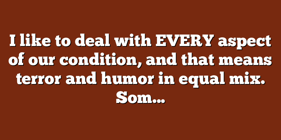 I like to deal with EVERY aspect of our condition, and that means terror and humor in equal mix. Som...