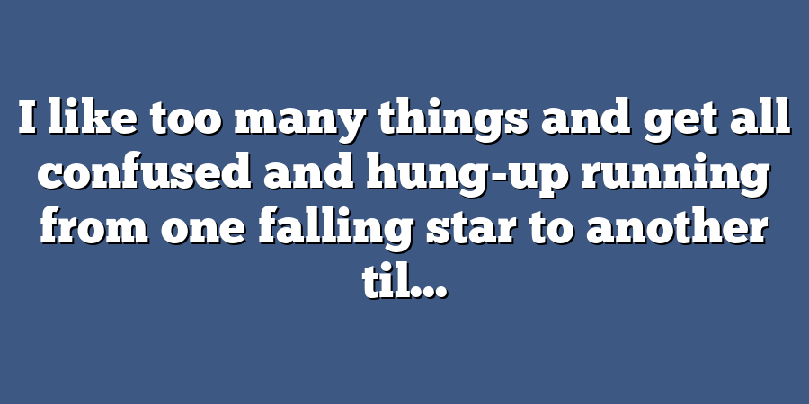 I like too many things and get all confused and hung-up running from one falling star to another til...