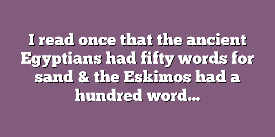 I read once that the ancient Egyptians had fifty words for sand & the Eskimos had a hundred word...