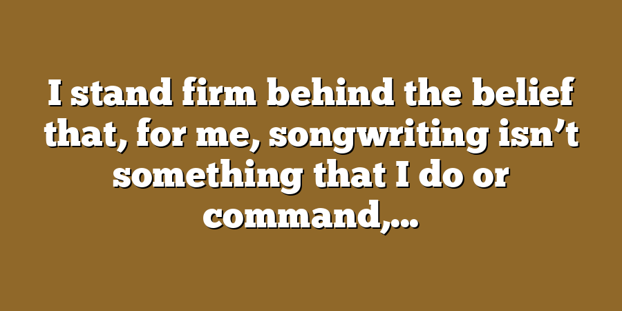 I stand firm behind the belief that, for me, songwriting isn’t something that I do or command,...