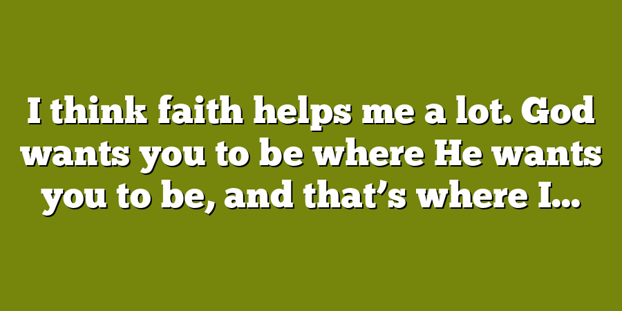 I think faith helps me a lot. God wants you to be where He wants you to be, and that’s where I...