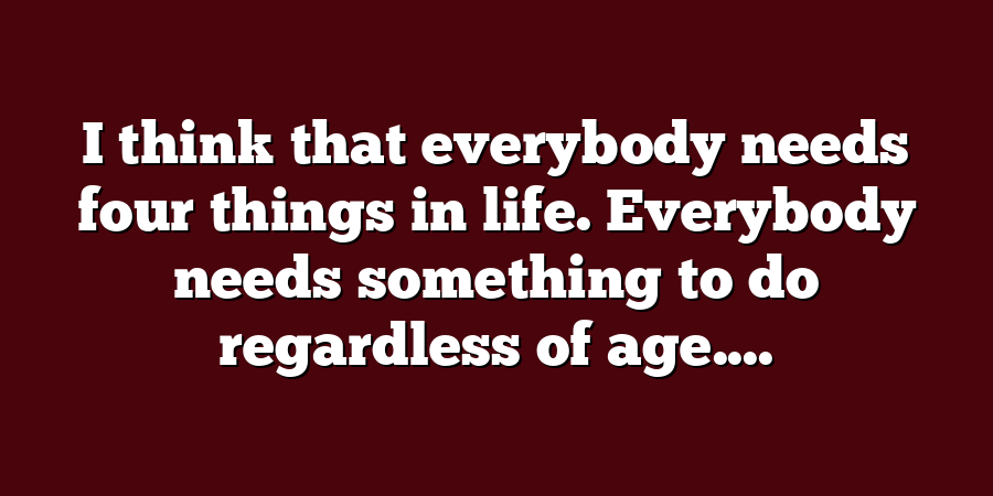 I think that everybody needs four things in life. Everybody needs something to do regardless of age....