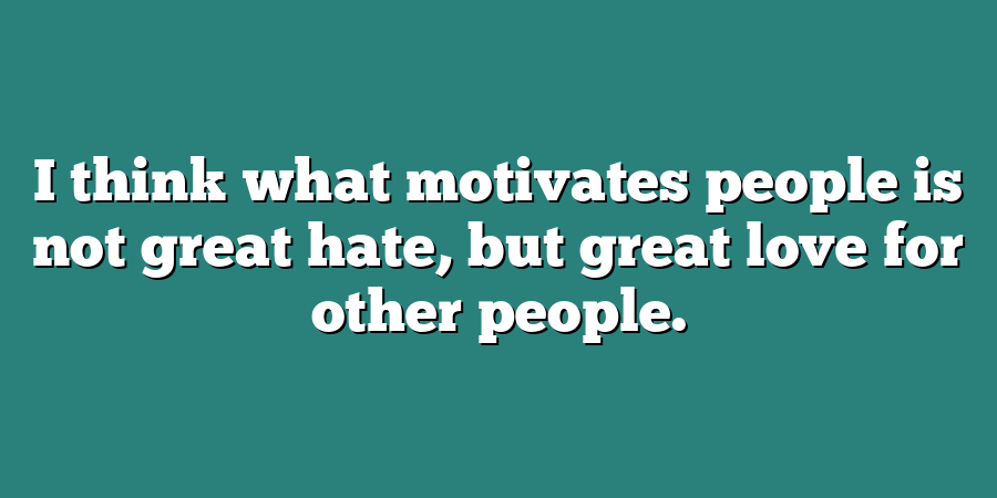 I think what motivates people is not great hate, but great love for other people.