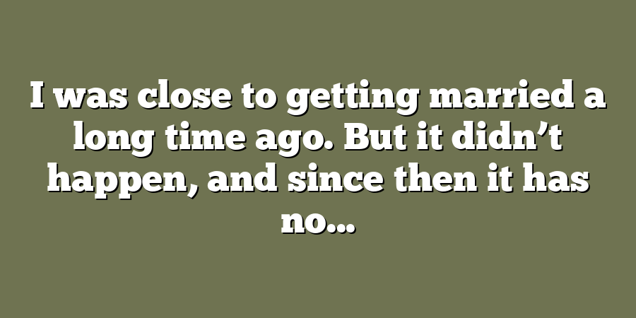 I was close to getting married a long time ago. But it didn’t happen, and since then it has no...