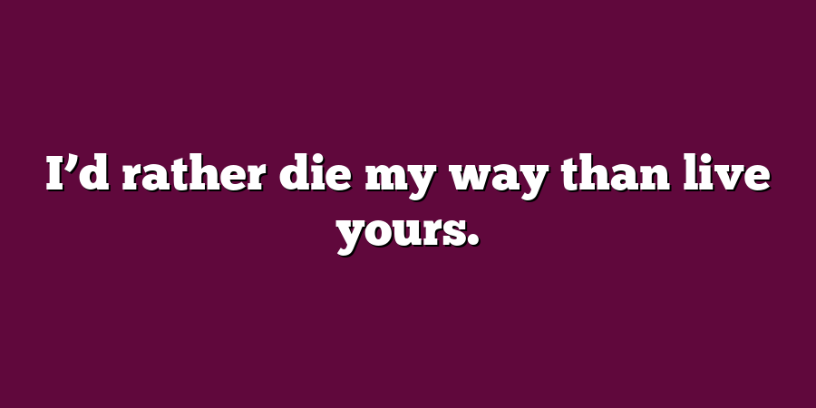 I’d rather die my way than live yours.