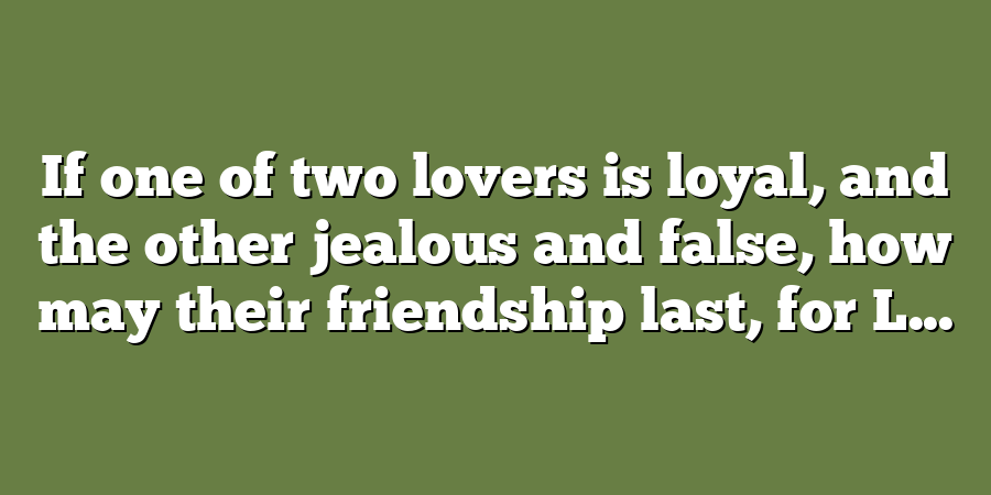 If one of two lovers is loyal, and the other jealous and false, how may their friendship last, for L...